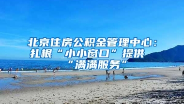 北京住房公积金管理中心：扎根“小小窗口”提供“满满服务”