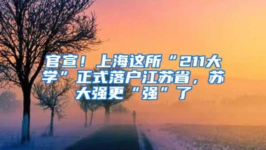 官宣！上海这所“211大学”正式落户江苏省，苏大强更“强”了