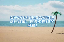 关于2020上海人才引进落户政策，你关心的12个问题！