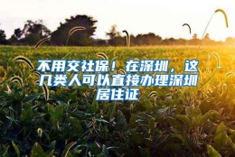 不用交社保！在深圳，这几类人可以直接办理深圳居住证