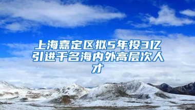 上海嘉定区拟5年投3亿引进千名海内外高层次人才