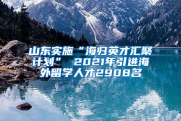 山东实施“海归英才汇聚计划” 2021年引进海外留学人才2908名