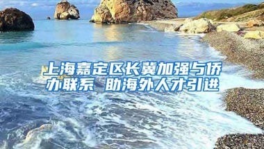 上海嘉定区长冀加强与侨办联系 助海外人才引进