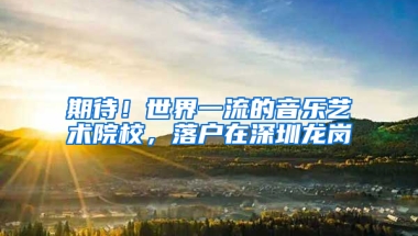 期待！世界一流的音乐艺术院校，落户在深圳龙岗