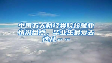 中国五大财经类院校就业情况盘点，毕业生最爱去这儿……