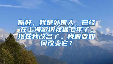 你好，我是外国人，已经在上海缴纳社保七年了。现在我改名了。我需要如何改变它？