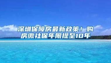 深圳保障房最新政策！购房缴社保年限提至10年