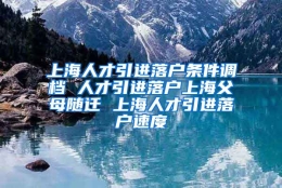 上海人才引进落户条件调档 人才引进落户上海父母随迁 上海人才引进落户速度