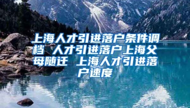 上海人才引进落户条件调档 人才引进落户上海父母随迁 上海人才引进落户速度