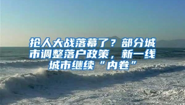 抢人大战落幕了？部分城市调整落户政策，新一线城市继续“内卷”