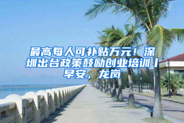 最高每人可补贴万元！深圳出台政策鼓励创业培训丨早安，龙岗