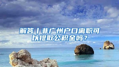 解答丨非广州户口离职可以提取公积金吗？