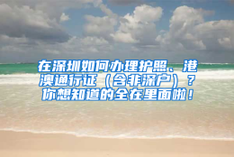 在深圳如何办理护照、港澳通行证（含非深户）？你想知道的全在里面啦！