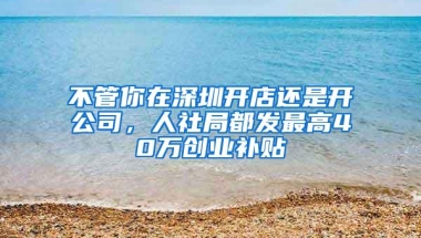 不管你在深圳开店还是开公司，人社局都发最高40万创业补贴