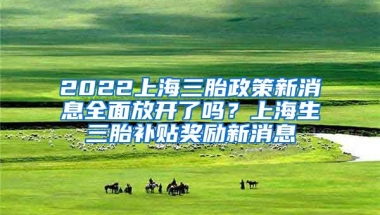 2022上海三胎政策新消息全面放开了吗？上海生三胎补贴奖励新消息