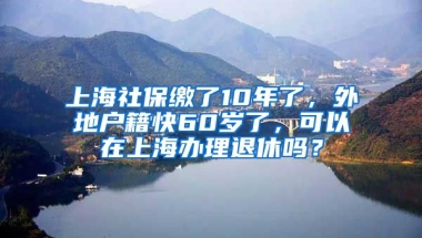 上海社保缴了10年了，外地户籍快60岁了，可以在上海办理退休吗？