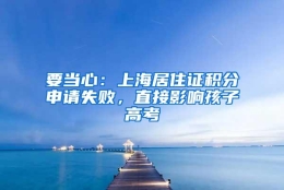 要当心：上海居住证积分申请失败，直接影响孩子高考