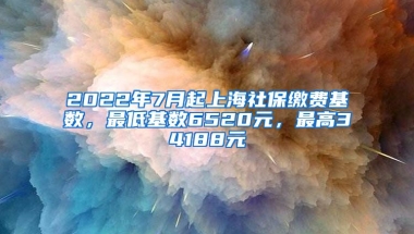 2022年7月起上海社保缴费基数，最低基数6520元，最高34188元