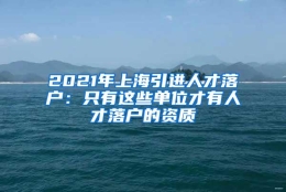 2021年上海引进人才落户：只有这些单位才有人才落户的资质