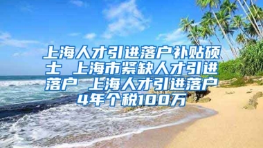 上海人才引进落户补贴硕士 上海市紧缺人才引进落户 上海人才引进落户4年个税100万