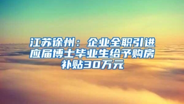 江苏徐州：企业全职引进应届博士毕业生给予购房补贴30万元