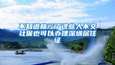 不知道就亏了这些人不交社保也可以办理深圳居住证