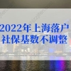 上海户口落户政策2022最新规定，2022年上海落户社保基数不调整