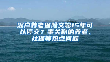 深户养老保险交够15年可以停交？事关你的养老、社保等热点问题