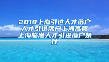 2019上海引进人才落户 人才引进落户上海高管 上海临港人才引进落户条件