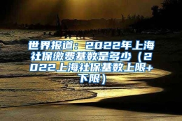 世界报道：2022年上海社保缴费基数是多少（2022上海社保基数上限+下限）