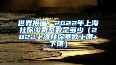 世界报道：2022年上海社保缴费基数是多少（2022上海社保基数上限+下限）