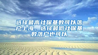 选择最高社保基数可以落户上海，选择最低社保基数落户也可以