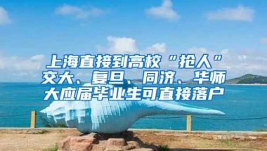 上海直接到高校“抢人”交大、复旦、同济、华师大应届毕业生可直接落户