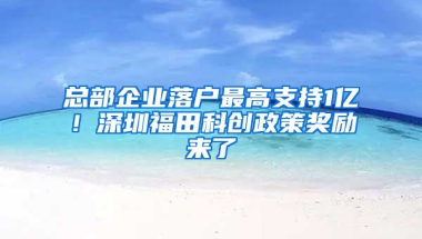 总部企业落户最高支持1亿！深圳福田科创政策奖励来了