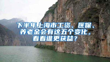 下半年上海市工资、医保、养老金会有这五个变化，看看谁更获益？