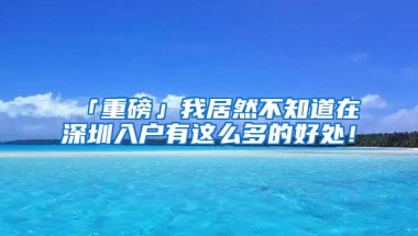 「重磅」我居然不知道在深圳入户有这么多的好处！