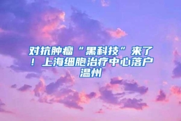 对抗肿瘤“黑科技”来了！上海细胞治疗中心落户温州