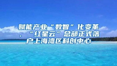 赋能产业“数智”化变革，“红星云”总部正式落户上海湾区科创中心