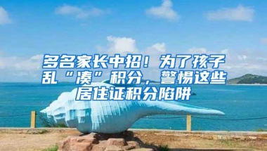 多名家长中招！为了孩子乱“凑”积分，警惕这些居住证积分陷阱