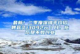 最新！二季度深圳平均招聘薪资13092元／月！拖后腿不如创业