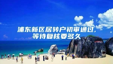 浦东新区居转户初审通过,等待复核要多久