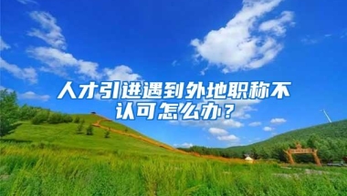 人才引进遇到外地职称不认可怎么办？