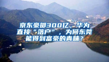 京东豪掷300亿，华为直接“落户”，为何东莞能得到富豪的青睐？