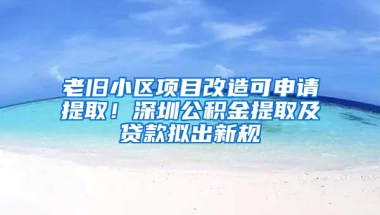 老旧小区项目改造可申请提取！深圳公积金提取及贷款拟出新规