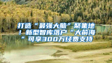 打造“最强大脑”聚集地！新型智库落户“大前海”可享300万经费支持