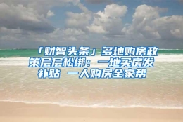 「财智头条」多地购房政策层层松绑：一地买房发补贴 一人购房全家帮