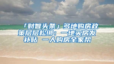 「财智头条」多地购房政策层层松绑：一地买房发补贴 一人购房全家帮