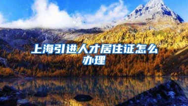 上海引进人才居住证怎么办理