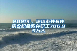 2021年，深圳市共有住房公积金缴存职工706.95万人