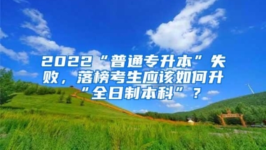 2022“普通专升本”失败，落榜考生应该如何升“全日制本科”？